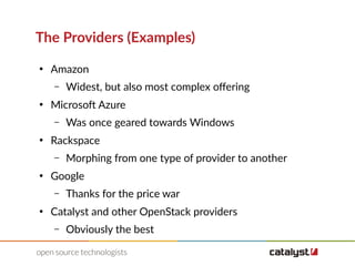 The Providers (Examples)
●
Amazon
– Widest, but also most complex ofering
●
Microsoft Azure
– Was once geared towards Windows
●
Rackspace
– Morphing from one type of provider to another
●
Google
– Thanks for the price war
●
Catalyst and other OpenStack providers
– Obviously the best
 