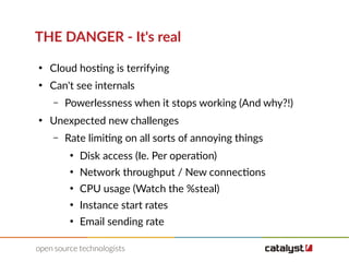 THE DANGER - It's real
●
Cloud hosting is terrifying
●
Can't see internals
– Powerlessness when it stops working (And why?!)
●
Unexpected new challenges
– Rate limiting on all sorts of annoying things
●
Disk access (Ie. Per operation)
●
Network throughput / New connections
●
CPU usage (Watch the %steal)
●
Instance start rates
●
Email sending rate
 