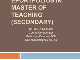 EPORTFOLIOS IN
MASTER OF
TEACHING
(SECONDARY)
Dr Paul D. Chandler
Course Co-ordinator
Melbourne Campus, ACU
paul.chandler@acu.edu.au
 