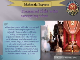 Maharaja Express




Maharaja express will take you a royal
    sojourn of most perceptive and
   culturally famous places of India.
     During your trip you will get
  experience the holiest city Varanasi
  which is very much famous for the
sacred river Ganga, Khajuraho the city
      of erotic sculptural temples,
   Bandhavgarh which contains the
 renowned wild life sanctuaries, Gaya
the famous Hindu centre and seventh
    wonder of the world Taj Mahal.

                                         Call Us: 011 4981 4981
 