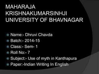 MAHARAJA 
KRISHNAKUMARSINHJI 
UNIVERSITY OF BHAVNAGAR 
 Name:- Dhruvi Chavda 
 Batch:- 2014-15 
 Class:- Sem- 1 
 Roll No:- 7 
 Subject:- Use of myth in Kanthapura 
 Paper:-Indian Writing In English 
 