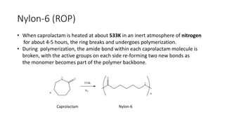 Nylon-6 (ROP)
• When caprolactam is heated at about 533K in an inert atmosphere of nitrogen
for about 4-5 hours, the ring breaks and undergoes polymerization.
• During polymerization, the amide bond within each caprolactam molecule is
broken, with the active groups on each side re-forming two new bonds as
the monomer becomes part of the polymer backbone.
Caprolactam Nylon-6
 