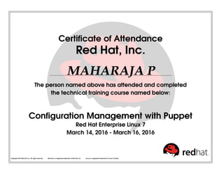 Certificate of Attendance
Red Hat, Inc.
MAHARAJA P
The person named above has attended and completed
the technical training course named below:
Configuration Management with Puppet
Red Hat Enterprise Linux 7
March 14, 2016 - March 16, 2016
Copyright 2010 Red Hat, Inc. All rights reserved. Red Hat is a registered trademark of Red Hat, Inc. Linux is a registered trademark of Linus Torvalds.
 
