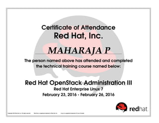 Certificate of Attendance
Red Hat, Inc.
MAHARAJA P
The person named above has attended and completed
the technical training course named below:
Red Hat OpenStack Administration III
Red Hat Enterprise Linux 7
February 23, 2016 - February 26, 2016
Copyright 2010 Red Hat, Inc. All rights reserved. Red Hat is a registered trademark of Red Hat, Inc. Linux is a registered trademark of Linus Torvalds.
 