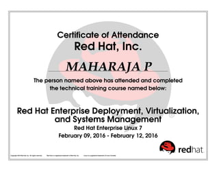 Certificate of Attendance
Red Hat, Inc.
MAHARAJA P
The person named above has attended and completed
the technical training course named below:
Red Hat Enterprise Deployment, Virtualization,
and Systems Management
Red Hat Enterprise Linux 7
February 09, 2016 - February 12, 2016
Copyright 2010 Red Hat, Inc. All rights reserved. Red Hat is a registered trademark of Red Hat, Inc. Linux is a registered trademark of Linus Torvalds.
 
