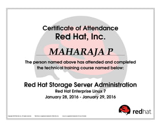 Certificate of Attendance
Red Hat, Inc.
MAHARAJA P
The person named above has attended and completed
the technical training course named below:
Red Hat Storage Server Administration
Red Hat Enterprise Linux 7
January 28, 2016 - January 29, 2016
Copyright 2010 Red Hat, Inc. All rights reserved. Red Hat is a registered trademark of Red Hat, Inc. Linux is a registered trademark of Linus Torvalds.
 