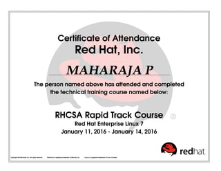 Certificate of Attendance
Red Hat, Inc.
MAHARAJA P
The person named above has attended and completed
the technical training course named below:
RHCSA Rapid Track Course
Red Hat Enterprise Linux 7
January 11, 2016 - January 14, 2016
Copyright 2010 Red Hat, Inc. All rights reserved. Red Hat is a registered trademark of Red Hat, Inc. Linux is a registered trademark of Linus Torvalds.
 