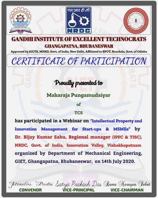 GANDHI INSTITUTE OF EXCELLENT TECHNOCRATS
GHANGAPATNA, BHUBANESWAR
Approved byAICTE, MHRD, Govt. of India, New Delhi, Aﬃliated to BPUT, Rourkela, Govt. of Odisha
CERTIFICATE OF PARTICIPATION
Proudly presented to
Maharaja Pungamudaiyar
of
TCS
has participated in a Webinar on “Intellectual Property and
Innovation Management for Start-ups & MSMEs” by
Dr. Bijay Kumar Sahu, Regional manager (IPFC & TISC),
NRDC, Govt. of India, Innovation Valley, Vishakhapatnam
organized by Department of Mechanical Engineering,
GIET, Ghangapatna, Bhubaneswar, on 14th July 2020.
CONVENOR VICE-PRINCIPAL VICE-CHAIRMAN
 
