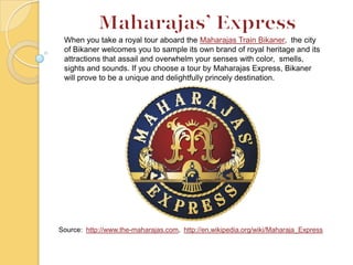 Source: http://www.the-maharajas.com, http://en.wikipedia.org/wiki/Maharaja_Express
When you take a royal tour aboard the Maharajas Train Bikaner, the city
of Bikaner welcomes you to sample its own brand of royal heritage and its
attractions that assail and overwhelm your senses with color, smells,
sights and sounds. If you choose a tour by Maharajas Express, Bikaner
will prove to be a unique and delightfully princely destination.
 