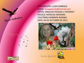 FORMATAÇÃO: LUZIA GABRIELE
EMAIL: luziagabriele@hotmail.com
FOTOS: ARQUIVO PESSOAL E INTERNET
MÚSICA: MÚSICAS INDIANAS
COLETÂNEA ROBBMIX BOMBAI
DATA: 04 DE OUTUBRO DE 2011
 