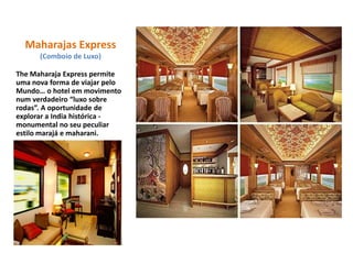 Maharajas Express
(Comboio de Luxo)
The Maharaja Express permite
uma nova forma de viajar pelo
Mundo… o hotel em movimento
num verdadeiro “luxo sobre
rodas”. A oportunidade de
explorar a India histórica -
monumental no seu peculiar
estilo marajá e maharani.
 