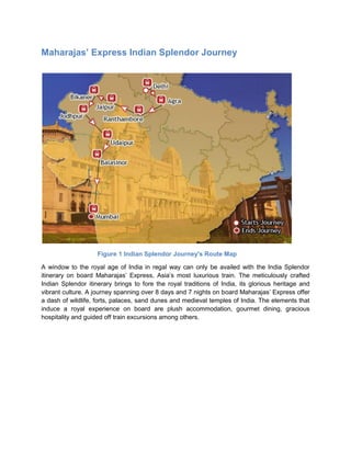 Maharajas’ Express Indian Splendor Journey




                    Figure 1 Indian Splendor Journey's Route Map

A window to the royal age of India in regal way can only be availed with the India Splendor
itinerary on board Maharajas’ Express, Asia’s most luxurious train. The meticulously crafted
Indian Splendor itinerary brings to fore the royal traditions of India, its glorious heritage and
vibrant culture. A journey spanning over 8 days and 7 nights on board Maharajas’ Express offer
a dash of wildlife, forts, palaces, sand dunes and medieval temples of India. The elements that
induce a royal experience on board are plush accommodation, gourmet dining, gracious
hospitality and guided off train excursions among others.
 