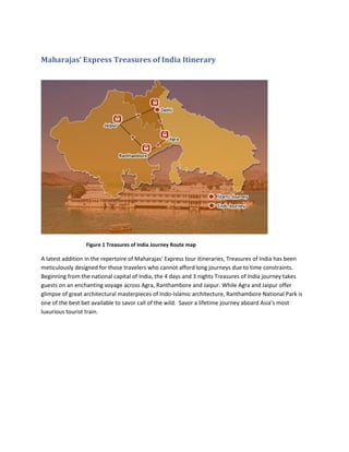 Maharajas’ Express Treasures of India Itinerary




                 Figure 1 Treasures of India Journey Route map

A latest addition in the repertoire of Maharajas’ Express tour itineraries, Treasures of India has been
meticulously designed for those travelers who cannot afford long journeys due to time constraints.
Beginning from the national capital of India, the 4 days and 3 nights Treasures of India journey takes
guests on an enchanting voyage across Agra, Ranthambore and Jaipur. While Agra and Jaipur offer
glimpse of great architectural masterpieces of Indo-Islamic architecture, Ranthambore National Park is
one of the best bet available to savor call of the wild. Savor a lifetime journey aboard Asia’s most
luxurious tourist train.
 