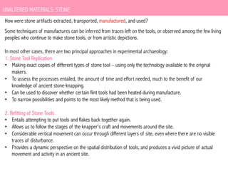 UNALTERED MATERIALS: STONE
How were stone artifacts extracted, transported, manufactured, and used?
Some techniques of manufactures can be inferred from traces left on the tools, or observed among the few living
peoples who continue to make stone tools, or from artistic depictions.
In most other cases, there are two principal approaches in experimental archaeology:
1. Stone Tool Replication
•  Making exact copies of different types of stone tool – using only the technology available to the original
makers.
•  To assess the processes entailed, the amount of time and effort needed, much to the benefit of our
knowledge of ancient stone-knapping.
•  Can be used to discover whether certain flint tools had been heated during manufacture.
•  To narrow possibilities and points to the most likely method that is being used.
2. Refitting of Stone Tools
•  Entails attempting to put tools and flakes back together again.
•  Allows us to follow the stages of the knapper’s craft and movements around the site.
•  Considerable vertical movement can occur through different layers of site, even where there are no visible
traces of disturbance.
•  Provides a dynamic perspective on the spatial distribution of tools, and produces a vivid picture of actual
movement and activity in an ancient site.

 