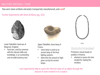 UNALTERED MATERIALS: STONE
How were stone artifacts extracted, transported, manufactured, and used?
Further Experiments with Stone Artifacts (pg. 322)

Lower Paleolithic hand-axe of
Boxgrove, England.
•  hand-axe, used by someone
with the relevant skills and
knowledge, is an outstanding
and versatile butchery tool.

Upper Paleolithic stone lamp of
France.
•  stone lamp is used as an
ancient lamp of the Inuit
lighting systems.
•  determine the amount of light
given out by the ancient
lamps.

Prehistoric minute beads of
pueblos in Arizona.
•  attempt to assess the time
needed for making this
necklace.

such experiments help to asses the inherent value of an object through the
amount of work involved in its creation.

 