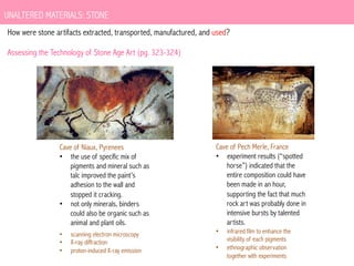 UNALTERED MATERIALS: STONE
How were stone artifacts extracted, transported, manufactured, and used?
Assessing the Technology of Stone Age Art (pg. 323-324)

Cave of Niaux, Pyrenees
•  the use of specific mix of
pigments and mineral such as
talc improved the paint’s
adhesion to the wall and
stopped it cracking.
•  not only minerals, binders
could also be organic such as
animal and plant oils.
• 
• 
• 

scanning electron microscopy
X-ray diffraction
proton-induced X-ray emission

Cave of Pech Merle, France
•  experiment results (“spotted
horse”) indicated that the
entire composition could have
been made in an hour,
supporting the fact that much
rock art was probably done in
intensive bursts by talented
artists.
• 
• 

infrared film to enhance the
visibility of each pigments
ethnographic observation
together with experiments

 