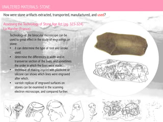 UNALTERED MATERIALS: STONE
How were stone artifacts extracted, transported, manufactured, and used?
Assessing the Technology of Stone Age Art (pg. 323-324)
La Marche (France)
Technology of the binocular microscope can be
used to great effect in the study of engravings on
stone:
•  it can determine the type of tool and stroke
used.
•  determine the differences in width and in
transverse section of the lines, and sometimes
the order in which the lines were made.
•  technique of making imprint with plasticine or
silicone can shows which lines were engraved
after which.
•  varnish replicas of engraved surfaces on
stones can be examined in the scanning
electron microscope, and compared further.

 