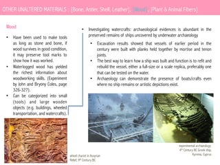 OTHER UNALTERED MATERIALS : [Bone, Antler, Shell, Leather], [Wood], [Plant & Animal Fibers]
Wood
•  Have been used to make tools
as long as stone and bone, if
wood survives in good condition,
it may preserve tool marks to
show how it was worked.
•  Waterlogged wood has yielded
the richest information about
woodworking skills. (Experiment
by John and Bryony Coles, page
326-327).
•  Can be categorized into small
(tools) and large wooden
objects (e.g. buildings, wheeled
transportation, and watercrafts).

•  Investigating watercrafts: archaeological evidences is abundant in the
preserved remains of ships uncovered by underwater archaeology.
•  Excavation results showed that vessels of earlier period in the
century were built with planks held together by mortise and tenon
joints.
•  The best way to learn how a ship was built and function is to refit and
rebuild the vessel, either a full-size or a scale replica, preferably one
that can be tested on the water.
•  Archaeology can demonstrate the presence of boats/crafts even
where no ship remains or artistic depictions exist.

wheel chariot in Assyrian
Relief, 9th Century BC

experimental archaeology:
4th Century BC Greek ship,
Kyrenia, Cyprus

 