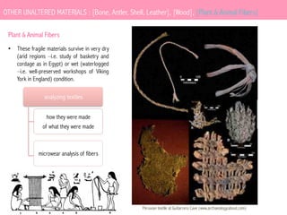 OTHER UNALTERED MATERIALS : [Bone, Antler, Shell, Leather], [Wood], [Plant & Animal Fibers]
Plant & Animal Fibers
•  These fragile materials survive in very dry
(arid regions –i.e. study of basketry and
cordage as in Egypt) or wet (waterlogged
–i.e. well-preserved workshops of Viking
York in England) condition.

analyzing textiles
how they were made
of what they were made

microwear analysis of fibers

Peruvian textile at Guitarrero Cave (www.archaeology.about.com)

 