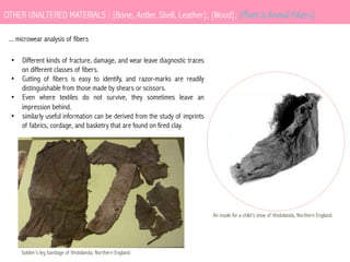 OTHER UNALTERED MATERIALS : [Bone, Antler, Shell, Leather], [Wood], [Plant & Animal Fibers]
... microwear analysis of fibers
•  Different kinds of fracture, damage, and wear leave diagnostic traces
on different classes of fibers.
•  Cutting of fibers is easy to identify, and razor-marks are readily
distinguishable from those made by shears or scissors.
•  Even where textiles do not survive, they sometimes leave an
impression behind.
•  similarly useful information can be derived from the study of imprints
of fabrics, cordage, and basketry that are found on fired clay.

An insole for a child’s shoe of Vindolanda, Northern England.

Soldier’s leg bandage of Vindolanda, Northern England.

 