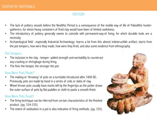 SYNTHETIC MATERIALS
POTTERY
•  The lack of pottery vessels before the Neolithic Period is a consequence of the mobile way of life of Paleolithic huntergatherers, for whom heavy containers of fired clay would have been of limited usefulness.
•  The introductory of pottery generally seems to coincide with permanent-way-of living, for which durable tools are a
necessity.
•  Archaeological field –especially Industrial Archaeology- learns a lot from this almost indestructible artifact, starts from
the pot tempers, how were they made, how were they fired, and also some evidence from ethnography.

Pot Tempers

•  The inclusion in the clay –temper- added strength and workability to counteract
any cracking or shringkage during firing.
•  The finer the temper, the stronger the pot.

How Were Pots Made?

•  The making or ‘throwing’ of pots on a turntable introduced after 3400 BC.
Previously, pots are made by hand in a series of coils or slabs of clay.
•  Wheel thrown pots usually have marks left by the fingertips as the potter draws
the outer surface of pots by flat paddles or cloth to paste a smooth finish.

How Were Pots Fired?

•  The firing technique can be inferred from certain characteristics of the finished
product. (pg. 334-335)
•  The extent of oxidization in a pot is also indicative of firing methods. (pg. 335)

 