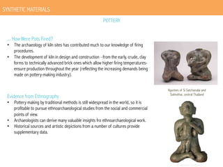 SYNTHETIC MATERIALS
POTTERY
... How Were Pots Fired?

•  The archaeology of kiln sites has contributed much to our knowledge of firing
procedures.
•  The development of kiln in design and construction –from the early, crude, clay
forms to technically advanced brick ones which allow higher firing temperaturesensure production throughout the year (reflecting the increasing demands being
made on pottery-making industry).

Evidence from Ethnography

•  Pottery making by traditional methods is still widespread in the world, so it is
profitable to pursue ethnoarchaeological studies from the social and commercial
points of view.
•  Archaeologists can derive many valuable insights fro ethnoarchaeological work.
•  Historical sources and artistic depictions from a number of cultures provide
supplementary data.

figurines of Si Satchanalai and
Sukhothai, central Thailand

 