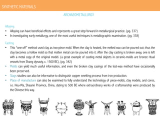 SYNTHETIC MATERIALS
ARCHAEOMETALLURGY
Alloying
•  Alloying can have beneficial effects and represents a great step forward in metallurgical practice. (pg. 337)
•  In investigating early metallurgy, one of the most useful techniques is metallographic examination. (pg. 338)
Casting
•  This “one-off” method used clay as two-piece mold. When the clay is heated, the melted wax can be poured out; thus the
clay becomes a hollow mold so that molten metal can be poured into it. After the clay casting is broken away, one is left
with a metal copy of the original model. (a great example of casting metal objects in ceramic-molds are bronze ritual
vessels from Shang dynasty, c. 1500 BC). (pg. 342)
•  Molds can yield much useful information, and even the broken clay casings of the lost-wax method have occasionally
been preserved.
•  Slags studies can also be informative to distinguish copper smelting process from iron production.
•  Place of manufacture can also be examined to fully understand the technology of piece-molds, clay models, and cores,
i.e. Hou-Ma, Shaanxi Province, China, dating to 500 BC where extraordinary works of craftsmanship were produced by
the Chinese this way.

 