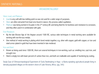 SYNTHETIC MATERIALS
ARCHAEOMETALLURGY
Silver, Lead, and Platinum
•  Lead is very soft with low melting point so was not used for a wide range of purposes.
•  Silver are often extracted from lead ores found in nature, this process called cupellation.
•  Platinum was being worked in Ecuador in the 2nd century BC and being liked for its hardness and resistance to corossion,
and they often used it in combination with gold.
Fine Metalwork
•  By the late Bronze Age of the Aegean around 1500 BC, various wide techniques in metal working were available for
working with non-ferrous metals.
•  One method of metal working is plating which bond metals together, e.g. silver with copper, gold with copper, or iron and
steel armor plated in gold that have been invented in late medieval.
Iron and Steel
•  Known as being used since 1000 BC, there are several techniques in iron-working, such as: smelting iron, cast iron, and
wrought iron.
•  Steel is simply iron with lower percent of carbon than iron, and both are malleable and capable of hardening by cooling.
Study Case of Ethnoarchaeological Experiment of Early Steelmaking in Haya –a Bantu-speaking agricultural people living in
densely populated villages on the western shore of Lake Victoria, Africa. (pg. 345)

 