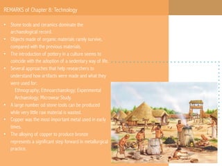 REMARKS of Chapter 8: Technology
•  Stone tools and ceramics dominate the
archaeological record.
•  Objects made of organic materials rarely survive,
compared with the previous materials.
•  The introduction of pottery in a culture seems to
coincide with the adoption of a sedentary way of life.
•  Several approaches that help researchers to
understand how artifacts were made and what they
were used for:
Ethnography; Ethnoarchaeology; Experimental
Archaeology; Microwear Study.
•  A large number od stone tools can be produced
while very little raw material is wasted.
•  Copper was the most important metal used in early
times.
•  The alloying of copper to produce bronze
represents a significant step forward in metallurgical
practice.

 