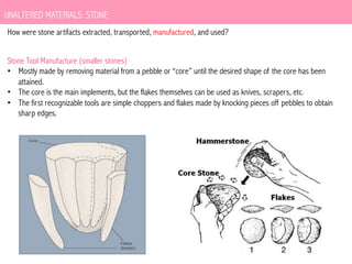 UNALTERED MATERIALS: STONE
How were stone artifacts extracted, transported, manufactured, and used?
Stone Tool Manufacture (smaller stones)
•  Mostly made by removing material from a pebble or “core” until the desired shape of the core has been
attained.
•  The core is the main implements, but the flakes themselves can be used as knives, scrapers, etc.
•  The first recognizable tools are simple choppers and flakes made by knocking pieces off pebbles to obtain
sharp edges.

 
