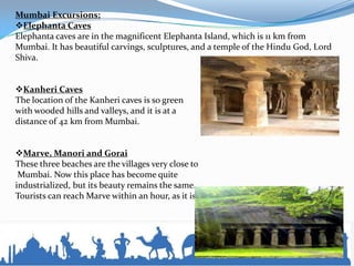 Mumbai Excursions:
Elephanta Caves
Elephanta caves are in the magnificent Elephanta Island, which is 11 km from
Mumbai. It has beautiful carvings, sculptures, and a temple of the Hindu God, Lord
Shiva.
Kanheri Caves
The location of the Kanheri caves is so green
with wooded hills and valleys, and it is at a
distance of 42 km from Mumbai.
Marve, Manori and Gorai
These three beaches are the villages very close to
Mumbai. Now this place has become quite
industrialized, but its beauty remains the same.
Tourists can reach Marve within an hour, as it is just 40 km from Mumbai.
 