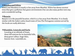 Mandwa and Kihim
Kihim and Mandawa is nearly 10 km away from Mumbai. Kihim has dense coconut
trees that give a pollution free green environment.One can also enjoy perfect tent stay
and a wonderful surfing.
Bassein
Bassein is in the peaceful location, which is 77 km away from Mumbai. It is closely
similar with the India's sultry beach state of Goa.The Portuguese cuisines served by
the locals are really delicious.
Khandala, Lonavala and Karla
Locating at an altitude of 625m,
these hill stations for its beautiful hills,
deep green valleys, huge lakes,
historic forts waterfalls etc.
 
