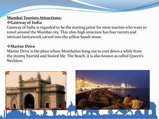 Mumbai Tourists Attractions:
Gateway of India
Gateway of India is regarded to be the starting point for most tourists who want to
travel around the Mumbai city. This 26m-high structure has four turrets and
intricate latticework carved into the yellow basalt stone.
Marine Drive
Marine Drive is the place where Mumbaites hang out to cool down a while from
the steamy hurried and busied life. The beach, it is also known as called Queen's
Necklace.
 
