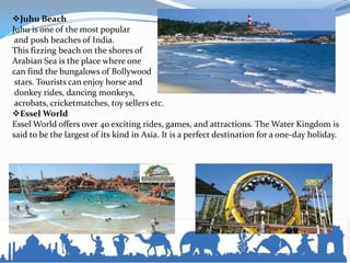 Juhu Beach
Juhu is one of the most popular
and posh beaches of India.
This fizzing beach on the shores of
Arabian Sea is the place where one
can find the bungalows of Bollywood
stars. Tourists can enjoy horse and
donkey rides, dancing monkeys,
acrobats, cricketmatches, toy sellers etc.
Essel World
Essel World offers over 40 exciting rides, games, and attractions. The Water Kingdom is
said to be the largest of its kind in Asia. It is a perfect destination for a one-day holiday.
 