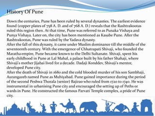 History Of Pune
Down the centuries, Pune has been ruled by several dynasties. The earliest evidence
found (copper plates of 758 A. D. and of 768 A. D.) reveals that the Rashtrakootas
ruled this region then. At that time, Pune was referred to as Punaka Vishaya and
Punya Vishaya. Later on, the city has been mentioned as Kasabe Pune. After the
Rashtrakootas, Pune was ruled by the Yadava dynasty.
After the fall of this dynasty, it came under Muslim dominance till the middle of the
seventeenth century. With the emergence of Chhatrapati Shivaji, who founded the
Maratha empire, Pune became known to the Delhi Sultanate. Shivaji, spent his
early childhood in Pune at Lal Mahal, a palace built by his father Shahaji, where
Shivaji's mother Jijabai lived for a decade. Dadaji Konddev, Shivaji's mentor,
developed Pune city.
After the death of Shivaji in 1680 and the cold blooded murder of his son Sambhaji,
Aurangazeb named Pune as Muhiyabad. Pune gained importance during the period
of the second Peshwa Thorala (senior) Bajirao who ruled from 1720 to 1740. He was
instrumental in urbanising Pune city and encouraged the setting up of Peths or
wards in Pune. He constructed the famous Parvati Temple complex, a pride of Pune
city.
 