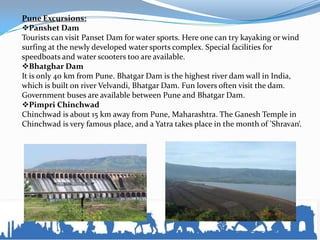 Pune Excursions:
Panshet Dam
Tourists can visit Panset Dam for water sports. Here one can try kayaking or wind
surfing at the newly developed water sports complex. Special facilities for
speedboats and water scooters too are available.
Bhatghar Dam
It is only 40 km from Pune. Bhatgar Dam is the highest river dam wall in India,
which is built on river Velvandi, Bhatgar Dam. Fun lovers often visit the dam.
Government buses are available between Pune and Bhatgar Dam.
Pimpri Chinchwad
Chinchwad is about 15 km away from Pune, Maharashtra. The Ganesh Temple in
Chinchwad is very famous place, and a Yatra takes place in the month of 'Shravan‘.
 