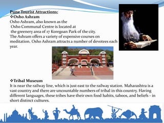 Pune Tourist Attractions:
Osho Ashram
Osho Ashram, also known as the
Osho Communal Centre is located at
the greenery area of 17 Koregoan Park of the city.
The Ashram offers a variety of expensive courses on
meditation. Osho Ashram attracts a number of devotees each
year.
Tribal Museum
It is near the railway line, which is just east to the railway station. Maharashtra is a
vast country and there are uncountable numbers of tribal in this country. Having
different languages, these tribes have their own food habits, taboos, and beliefs - in
short distinct cultures.
 