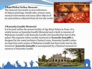 Raja Dinkar Kelkar Museum
The museum has nearly 20,000 collections
of objects paintings, handicrafts, armour-suits,
musical instruments and many other objects of
art and artifacts collected from all over the world.
Kasturba Gandhi Memorial
It is located within the serene locality of Aga Khan Palace in Pune. It is
widely known as Kasturba Gandhi Memorial and is built in memory of
Mahatama Gandhi's wife Kasturba Gandhi who breathed her last in this
palace.The exquisite white marble memorial or Kasturba Samadhi is
designed by the noted architect Charles Correa. Kasturba Gandhi's ashes
are kept here and a statue of Mahatma Gandhi has been built near by the
memorial. Kasturba Samadhi is accompanied by a National museum in
memory of Kasturba Gandhi.
 