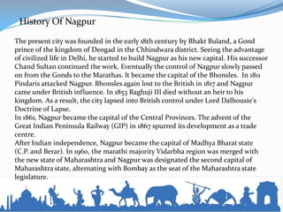History Of Nagpur
The present city was founded in the early 18th century by Bhakt Buland, a Gond
prince of the kingdom of Deogad in the Chhindwara district. Seeing the advantage
of civilized life in Delhi, he started to build Nagpur as his new capital. His successor
Chand Sultan continued the work. Eventually the control of Nagpur slowly passed
on from the Gonds to the Marathas. It became the capital of the Bhonsles. In 1811
Pindaris attacked Nagpur. Bhonsles again lost to the British in 1817 and Nagpur
came under British influence. In 1853 Raghuji III died without an heir to his
kingdom. As a result, the city lapsed into British control under Lord Dalhousie's
Doctrine of Lapse.
In 1861, Nagpur became the capital of the Central Provinces. The advent of the
Great Indian Peninsula Railway (GIP) in 1867 spurred its development as a trade
centre.
After Indian independence, Nagpur became the capital of Madhya Bharat state
(C.P. and Berar). In 1960, the marathi majority Vidarbha region was merged with
the new state of Maharashtra and Nagpur was designated the second capital of
Maharashtra state, alternating with Bombay as the seat of the Maharashtra state
legislature.
 
