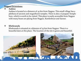 Nagpur Excursions:
 Aadasa
Aadasa is located at a distance of 45 km from Nagpur. This small village has a
plethora of ancient and magnificent temples. There is also a Ganapati Temple
here, which is worth to be visited. This place is easily accessible from Nagpur
with many buses are plying from Nagpur, Kamleshwar and Saoner.
 Khekranala
Khekranala is situated at a distance of 55 km from Nagpur. There is a
beautiful dam at this place. The location of the site is green and beautiful.
 