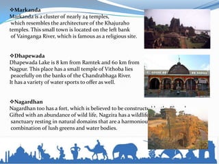 Markanda
Markanda is a cluster of nearly 24 temples,
which resembles the architecture of the Khajuraho
temples. This small town is located on the left bank
of Vainganga River, which is famous as a religious site.
Dhapewada
Dhapewada Lake is 8 km from Ramtek and 60 km from
Nagpur. This place has a small temple of Vithoba lies
peacefully on the banks of the Chandrabhaga River.
It has a variety of water sports to offer as well.
Nagardhan
Nagardhan too has a fort, which is believed to be constructed by the Bhonsles.
Gifted with an abundance of wild life, Nagzira has a wildlife
sanctuary resting in natural domains that are a harmonious
combination of lush greens and water bodies.
 