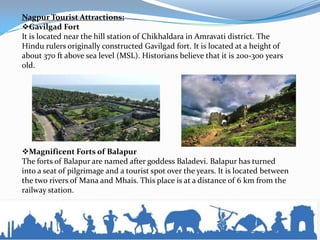 Nagpur Tourist Attractions:
Gavilgad Fort
It is located near the hill station of Chikhaldara in Amravati district. The
Hindu rulers originally constructed Gavilgad fort. It is located at a height of
about 370 ft above sea level (MSL). Historians believe that it is 200-300 years
old.
Magnificent Forts of Balapur
The forts of Balapur are named after goddess Baladevi. Balapur has turned
into a seat of pilgrimage and a tourist spot over the years. It is located between
the two rivers of Mana and Mhais. This place is at a distance of 6 km from the
railway station.
 