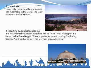 Lonar Lake
Lonar Lake is the third largest natural
salt-water lake in the world. The lake
also has a dam of 1800 m.
Vidarbha Pandhari Kundinpur
It is located on the banks of Wardha River in Tiwsa Tehsil of Nagpur. It is
about 120 km from Nagpur. There organize an annual ten-day fair during
Karthik Purnima that attracts not less than 50000 devotees
 