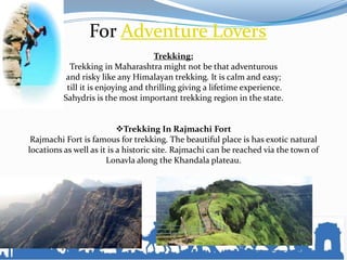 For Adventure Lovers
Trekking:
Trekking in Maharashtra might not be that adventurous
and risky like any Himalayan trekking. It is calm and easy;
till it is enjoying and thrilling giving a lifetime experience.
Sahydris is the most important trekking region in the state.
Trekking In Rajmachi Fort
Rajmachi Fort is famous for trekking. The beautiful place is has exotic natural
locations as well as it is a historic site. Rajmachi can be reached via the town of
Lonavla along the Khandala plateau.
 