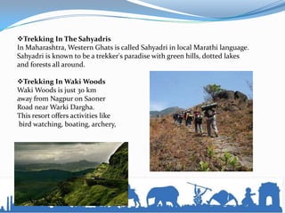 Trekking In The Sahyadris
In Maharashtra, Western Ghats is called Sahyadri in local Marathi language.
Sahyadri is known to be a trekker's paradise with green hills, dotted lakes
and forests all around.
Trekking In Waki Woods
Waki Woods is just 30 km
away from Nagpur on Saoner
Road near Warki Dargha.
This resort offers activities like
bird watching, boating, archery,
 