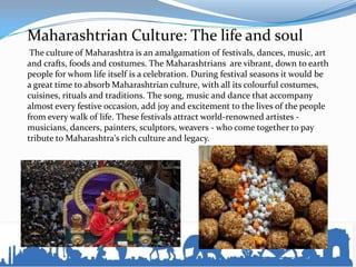 Maharashtrian Culture: The life and soul
The culture of Maharashtra is an amalgamation of festivals, dances, music, art
and crafts, foods and costumes. The Maharashtrians are vibrant, down to earth
people for whom life itself is a celebration. During festival seasons it would be
a great time to absorb Maharashtrian culture, with all its colourful costumes,
cuisines, rituals and traditions. The song, music and dance that accompany
almost every festive occasion, add joy and excitement to the lives of the people
from every walk of life. These festivals attract world-renowned artistes -
musicians, dancers, painters, sculptors, weavers - who come together to pay
tribute to Maharashtra's rich culture and legacy.
 