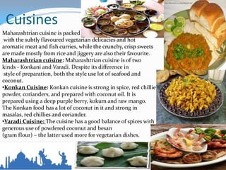 Cuisines
Maharashtrian cuisine is packed
with the subtly flavoured vegetarian delicacies and hot
aromatic meat and fish curries, while the crunchy, crisp sweets
are made mostly from rice and jiggery are also their favourite.
Maharashtrian cuisine: Maharashtrian cuisine is of two
kinds - Konkani and Varadi. Despite its difference in
style of preparation, both the style use lot of seafood and
coconut.
•Konkan Cuisine: Konkan cuisine is strong in spice, red chillie
powder, corianders, and prepared with coconut oil. It is
prepared using a deep purple berry, kokum and raw mango.
The Konkan food has a lot of coconut in it and strong in
masalas, red chillies and coriander.
•Varadi Cuisine: The cuisine has a good balance of spices with
generous use of powdered coconut and besan
(gram flour) – the latter used more for vegetarian dishes.
 