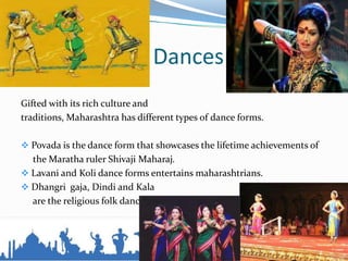 Dances
Gifted with its rich culture and
traditions, Maharashtra has different types of dance forms.
 Povada is the dance form that showcases the lifetime achievements of
the Maratha ruler Shivaji Maharaj.
 Lavani and Koli dance forms entertains maharashtrians.
 Dhangri gaja, Dindi and Kala
are the religious folk dances.
 