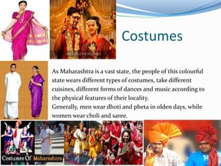 Costumes
As Maharashtra is a vast state, the people of this colourful
state wears different types of costumes, take different
cuisines, different forms of dances and music according to
the physical features of their locality.
Generally, men wear dhoti and pheta in olden days, while
women wear choli and saree.
 