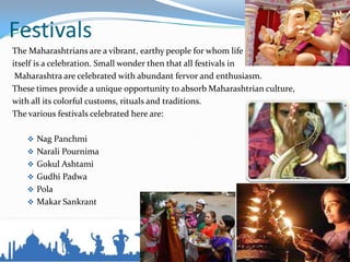 Festivals
The Maharashtrians are a vibrant, earthy people for whom life
itself is a celebration. Small wonder then that all festivals in
Maharashtra are celebrated with abundant fervor and enthusiasm.
These times provide a unique opportunity to absorb Maharashtrian culture,
with all its colorful customs, rituals and traditions.
The various festivals celebrated here are:
 Nag Panchmi
 Narali Pournima
 Gokul Ashtami
 Gudhi Padwa
 Pola
 Makar Sankrant
 
